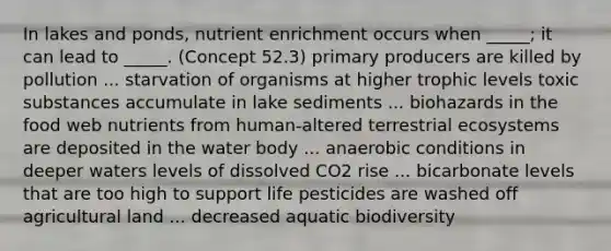 In lakes and ponds, nutrient enrichment occurs when _____; it can lead to _____. (Concept 52.3) primary producers are killed by pollution ... starvation of organisms at higher trophic levels toxic substances accumulate in lake sediments ... biohazards in the food web nutrients from human-altered terrestrial ecosystems are deposited in the water body ... anaerobic conditions in deeper waters levels of dissolved CO2 rise ... bicarbonate levels that are too high to support life pesticides are washed off agricultural land ... decreased aquatic biodiversity