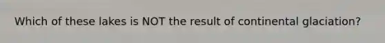 Which of these lakes is NOT the result of continental glaciation?