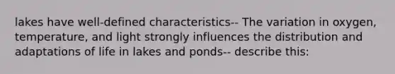 lakes have well-defined characteristics-- The variation in oxygen, temperature, and light strongly influences the distribution and adaptations of life in lakes and ponds-- describe this: