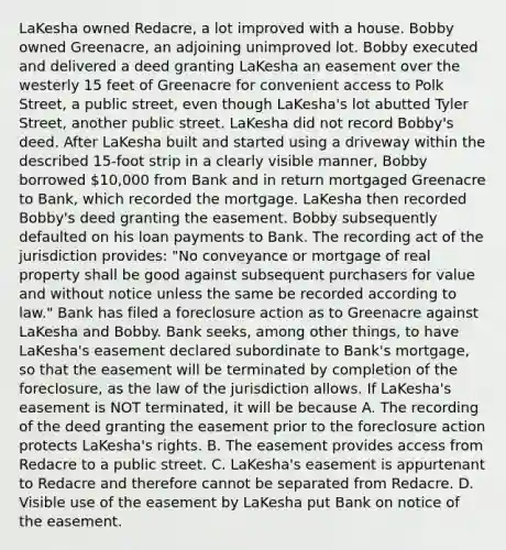 LaKesha owned Redacre, a lot improved with a house. Bobby owned Greenacre, an adjoining unimproved lot. Bobby executed and delivered a deed granting LaKesha an easement over the westerly 15 feet of Greenacre for convenient access to Polk Street, a public street, even though LaKesha's lot abutted Tyler Street, another public street. LaKesha did not record Bobby's deed. After LaKesha built and started using a driveway within the described 15-foot strip in a clearly visible manner, Bobby borrowed 10,000 from Bank and in return mortgaged Greenacre to Bank, which recorded the mortgage. LaKesha then recorded Bobby's deed granting the easement. Bobby subsequently defaulted on his loan payments to Bank. The recording act of the jurisdiction provides: "No conveyance or mortgage of real property shall be good against subsequent purchasers for value and without notice unless the same be recorded according to law." Bank has filed a foreclosure action as to Greenacre against LaKesha and Bobby. Bank seeks, among other things, to have LaKesha's easement declared subordinate to Bank's mortgage, so that the easement will be terminated by completion of the foreclosure, as the law of the jurisdiction allows. If LaKesha's easement is NOT terminated, it will be because A. The recording of the deed granting the easement prior to the foreclosure action protects LaKesha's rights. B. The easement provides access from Redacre to a public street. C. LaKesha's easement is appurtenant to Redacre and therefore cannot be separated from Redacre. D. Visible use of the easement by LaKesha put Bank on notice of the easement.