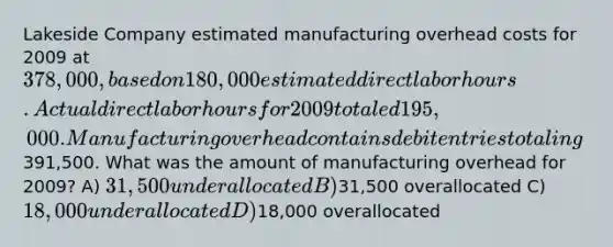 Lakeside Company estimated manufacturing overhead costs for 2009 at 378,000, based on 180,000 estimated direct labor hours. Actual direct labor hours for 2009 totaled 195,000. Manufacturing overhead contains debit entries totaling391,500. What was the amount of manufacturing overhead for 2009? A) 31,500 underallocated B)31,500 overallocated C) 18,000 underallocated D)18,000 overallocated