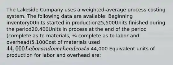 The Lakeside Company uses a weighted-average process costing system. The following data are available: Beginning inventory0Units started in production25,500Units finished during the period20,400Units in process at the end of the period (complete as to materials, ¼ complete as to labor and overhead)5,100Cost of materials used44,000Labor and overhead costs 44,000 Equivalent units of production for labor and overhead are: