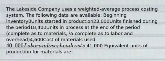 The Lakeside Company uses a weighted-average process costing system. The following data are available: Beginning inventory0Units started in production23,000Units finished during the period18,400Units in process at the end of the period (complete as to materials, ¼ complete as to labor and overhead)4,600Cost of materials used40,000Labor and overhead costs 41,000 Equivalent units of production for materials are: