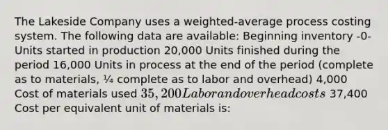 The Lakeside Company uses a weighted-average process costing system. The following data are available: Beginning inventory -0- Units started in production 20,000 Units finished during the period 16,000 Units in process at the end of the period (complete as to materials, ¼ complete as to labor and overhead) 4,000 Cost of materials used 35,200 Labor and overhead costs 37,400 Cost per equivalent unit of materials is: