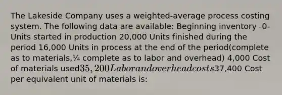 The Lakeside Company uses a weighted-average process costing system. The following data are available: Beginning inventory -0- Units started in production 20,000 Units finished during the period 16,000 Units in process at the end of the period(complete as to materials,¼ complete as to labor and overhead) 4,000 Cost of materials used35,200 Labor and overhead costs37,400 Cost per equivalent unit of materials is: