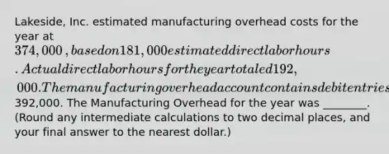 ​Lakeside, Inc. estimated manufacturing overhead costs for the year at 374,000​, based on 181,000 estimated direct labor hours. Actual direct labor hours for the year totaled 192,000. The manufacturing overhead account contains debit entries totaling392,000. The Manufacturing Overhead for the year was​ ________. (Round any intermediate calculations to two decimal​ places, and your final answer to the nearest​ dollar.)