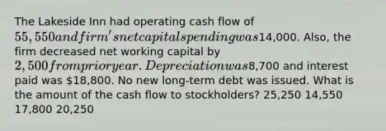 The Lakeside Inn had operating cash flow of 55,550 and firm's net capital spending was14,000. Also, the firm decreased net working capital by 2,500 from prior year. Depreciation was8,700 and interest paid was 18,800. No new long-term debt was issued. What is the amount of the cash flow to stockholders? 25,250 14,550 17,800 20,250