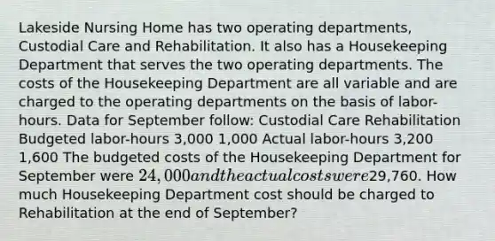 Lakeside Nursing Home has two operating departments, Custodial Care and Rehabilitation. It also has a Housekeeping Department that serves the two operating departments. The costs of the Housekeeping Department are all variable and are charged to the operating departments on the basis of labor-hours. Data for September follow: Custodial Care Rehabilitation Budgeted labor-hours 3,000 1,000 Actual labor-hours 3,200 1,600 The budgeted costs of the Housekeeping Department for September were 24,000 and the actual costs were29,760. How much Housekeeping Department cost should be charged to Rehabilitation at the end of September?