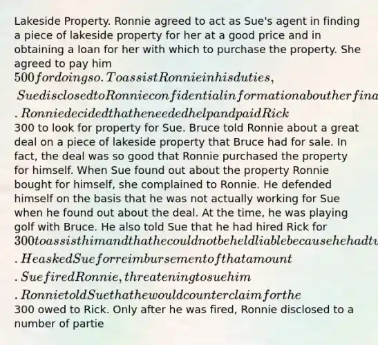 Lakeside Property. Ronnie agreed to act as Sue's agent in finding a piece of lakeside property for her at a good price and in obtaining a loan for her with which to purchase the property. She agreed to pay him 500 for doing so. To assist Ronnie in his duties, Sue disclosed to Ronnie confidential information about her finances and debts. Ronnie decided that he needed help and paid Rick300 to look for property for Sue. Bruce told Ronnie about a great deal on a piece of lakeside property that Bruce had for sale. In fact, the deal was so good that Ronnie purchased the property for himself. When Sue found out about the property Ronnie bought for himself, she complained to Ronnie. He defended himself on the basis that he was not actually working for Sue when he found out about the deal. At the time, he was playing golf with Bruce. He also told Sue that he had hired Rick for 300 to assist him and that he could not be held liable because he had turned the job over to Rick. He asked Sue for reimbursement of that amount. Sue fired Ronnie, threatening to sue him. Ronnie told Sue that he would counterclaim for the300 owed to Rick. Only after he was fired, Ronnie disclosed to a number of partie