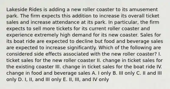 Lakeside Rides is adding a new roller coaster to its amusement park. The firm expects this addition to increase its overall ticket sales and increase attendance at its park. In particular, the firm expects to sell more tickets for its current roller coaster and experience extremely high demand for its new coaster. Sales for its boat ride are expected to decline but food and beverage sales are expected to increase significantly. Which of the following are considered side effects associated with the new roller coaster? I. ticket sales for the new roller coaster II. change in ticket sales for the existing coaster III. change in ticket sales for the boat ride IV. change in food and beverage sales A. I only B. III only C. II and III only D. I, II, and III only E. II, III, and IV only