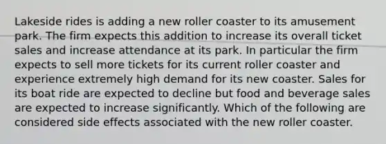 Lakeside rides is adding a new roller coaster to its amusement park. The firm expects this addition to increase its overall ticket sales and increase attendance at its park. In particular the firm expects to sell more tickets for its current roller coaster and experience extremely high demand for its new coaster. Sales for its boat ride are expected to decline but food and beverage sales are expected to increase significantly. Which of the following are considered side effects associated with the new roller coaster.