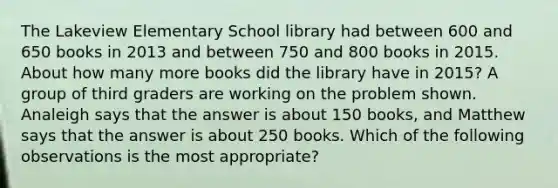 The Lakeview Elementary School library had between 600 and 650 books in 2013 and between 750 and 800 books in 2015. About how many more books did the library have in 2015? A group of third graders are working on the problem shown. Analeigh says that the answer is about 150 books, and Matthew says that the answer is about 250 books. Which of the following observations is the most appropriate?