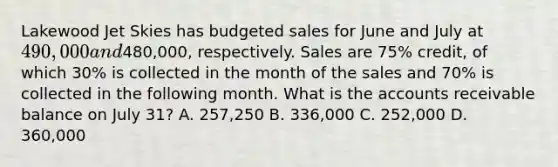 Lakewood Jet Skies has budgeted sales for June and July at 490,000 and480,000, respectively. Sales are 75% credit, of which 30% is collected in the month of the sales and 70% is collected in the following month. What is the accounts receivable balance on July 31? A. 257,250 B. 336,000 C. 252,000 D. 360,000