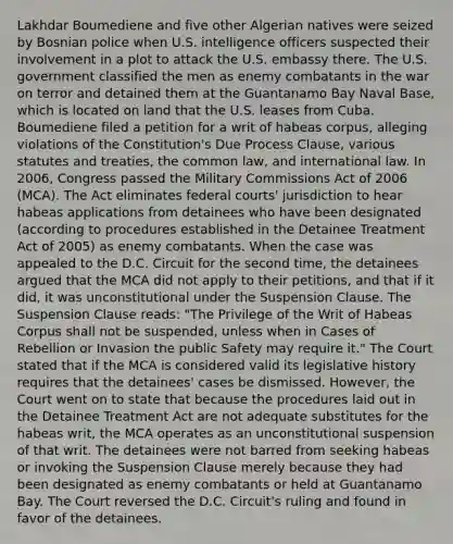 Lakhdar Boumediene and five other Algerian natives were seized by Bosnian police when U.S. intelligence officers suspected their involvement in a plot to attack the U.S. embassy there. The U.S. government classified the men as enemy combatants in the war on terror and detained them at the Guantanamo Bay Naval Base, which is located on land that the U.S. leases from Cuba. Boumediene filed a petition for a writ of habeas corpus, alleging violations of the Constitution's Due Process Clause, various statutes and treaties, the common law, and international law. In 2006, Congress passed the Military Commissions Act of 2006 (MCA). The Act eliminates federal courts' jurisdiction to hear habeas applications from detainees who have been designated (according to procedures established in the Detainee Treatment Act of 2005) as enemy combatants. When the case was appealed to the D.C. Circuit for the second time, the detainees argued that the MCA did not apply to their petitions, and that if it did, it was unconstitutional under the Suspension Clause. The Suspension Clause reads: "The Privilege of the Writ of Habeas Corpus shall not be suspended, unless when in Cases of Rebellion or Invasion the public Safety may require it." The Court stated that if the MCA is considered valid its legislative history requires that the detainees' cases be dismissed. However, the Court went on to state that because the procedures laid out in the Detainee Treatment Act are not adequate substitutes for the habeas writ, the MCA operates as an unconstitutional suspension of that writ. The detainees were not barred from seeking habeas or invoking the Suspension Clause merely because they had been designated as enemy combatants or held at Guantanamo Bay. The Court reversed the D.C. Circuit's ruling and found in favor of the detainees.