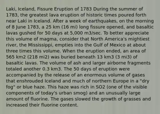 Laki, Iceland, Fissure Eruption of 1783 During the summer of 1783, the greatest lava eruption of historic times poured forth near Laki in Iceland. After a week of earthquakes, on the morning of 8 June 1783, a 25 km (16 mi) long fissure opened, and basaltic lavas gushed for 50 days at 5,000 m3/sec. To better appreciate this volume of magma, consider that North America's mightiest river, the Mississippi, empties into the Gulf of Mexico at about three times this volume. When the eruption ended, an area of 565 km2 (218 mi2) was buried beneath 13 km3 (3 mi3) of basaltic lavas. The volume of ash and larger airborne fragments totaled another 0.3 km3. The 50 days of eruption were accompanied by the release of an enormous volume of gases that enshrouded Iceland and much of northern Europe in a "dry fog" or blue haze. This haze was rich in SO2 (one of the visible components of today's urban smog) and an unusually large amount of fluorine. The gases slowed the growth of grasses and increased their fluorine content.