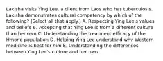 Lakisha visits Ying Lee, a client from Laos who has tuberculosis. Lakisha demonstrates cultural competency by which of the following? (Select all that apply.) A. Respecting Ying Lee's values and beliefs B. Accepting that Ying Lee is from a different culture than her own C. Understanding the treatment efficacy of the Hmong population D. Helping Ying Lee understand why Western medicine is best for him E. Understanding the differences between Ying Lee's culture and her own