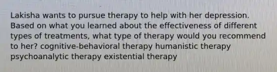 Lakisha wants to pursue therapy to help with her depression. Based on what you learned about the effectiveness of different types of treatments, what type of therapy would you recommend to her? cognitive-behavioral therapy humanistic therapy psychoanalytic therapy existential therapy