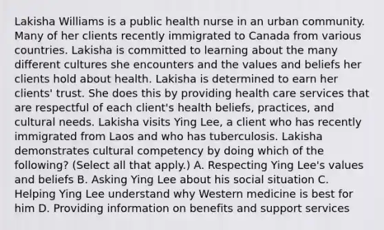 Lakisha Williams is a public health nurse in an urban community. Many of her clients recently immigrated to Canada from various countries. Lakisha is committed to learning about the many different cultures she encounters and the values and beliefs her clients hold about health. Lakisha is determined to earn her clients' trust. She does this by providing health care services that are respectful of each client's health beliefs, practices, and cultural needs. Lakisha visits Ying Lee, a client who has recently immigrated from Laos and who has tuberculosis. Lakisha demonstrates cultural competency by doing which of the following? (Select all that apply.) A. Respecting Ying Lee's values and beliefs B. Asking Ying Lee about his social situation C. Helping Ying Lee understand why Western medicine is best for him D. Providing information on benefits and support services