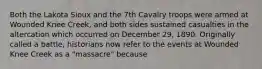 Both the Lakota Sioux and the 7th Cavalry troops were armed at Wounded Knee Creek, and both sides sustained casualties in the altercation which occurred on December 29, 1890. Originally called a battle, historians now refer to the events at Wounded Knee Creek as a "massacre" because