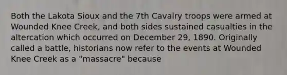 Both the Lakota Sioux and the 7th Cavalry troops were armed at Wounded Knee Creek, and both sides sustained casualties in the altercation which occurred on December 29, 1890. Originally called a battle, historians now refer to the events at Wounded Knee Creek as a "massacre" because