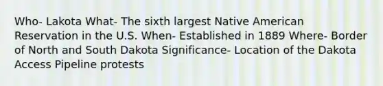 Who- Lakota What- The sixth largest Native American Reservation in the U.S. When- Established in 1889 Where- Border of North and South Dakota Significance- Location of the Dakota Access Pipeline protests