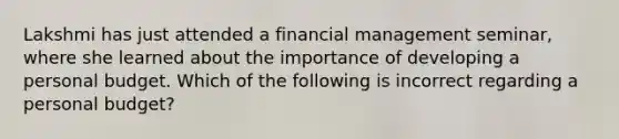 Lakshmi has just attended a financial management seminar, where she learned about the importance of developing a personal budget. Which of the following is incorrect regarding a personal budget?