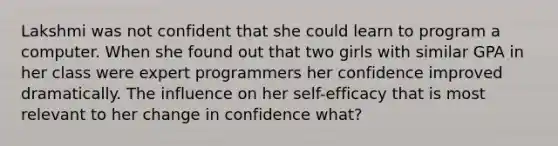 Lakshmi was not confident that she could learn to program a computer. When she found out that two girls with similar GPA in her class were expert programmers her confidence improved dramatically. The influence on her self-efficacy that is most relevant to her change in confidence what?