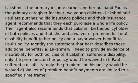 Lakshmi is the primary income earner and her husband Paul is the primary caregiver for their two young children. Lakshmi and Paul are purchasing life insurance policies and their insurance agent recommends that they each purchase a whole life policy. Their agent also recommends that Lakshmi be the policyholder of both policies and that she add a waiver of premium for total disability benefit to her policy and a payor waiver benefit to Paul's policy. Identify the statement that best describes these additional benefits? a) Lakshmi will need to provide evidence of insurability for both policies b) If Lakshmi suffered a disability, only the premiums on her policy would be waived c) If Paul suffered a disability, only the premiums on his policy would be waived d) Waiver of premium benefit payments are limited to a specified time frame