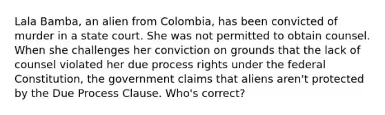 Lala Bamba, an alien from Colombia, has been convicted of murder in a state court. She was not permitted to obtain counsel. When she challenges her conviction on grounds that the lack of counsel violated her due process rights under the federal Constitution, the government claims that aliens aren't protected by the Due Process Clause. Who's correct?