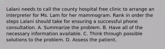 Lalani needs to call the county hospital free clinic to arrange an interpreter for Ms. Lam for her mammogram. Rank in order the steps Lalani should take for ensuring a successful phone consultation. A. Summarize the problem. B. Have all of the necessary information available. C. Think through possible solutions to the problem. D. Assess the patient.