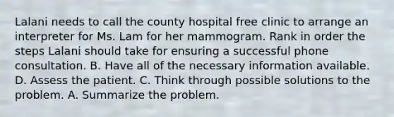 Lalani needs to call the county hospital free clinic to arrange an interpreter for Ms. Lam for her mammogram. Rank in order the steps Lalani should take for ensuring a successful phone consultation. B. Have all of the necessary information available. D. Assess the patient. C. Think through possible solutions to the problem. A. Summarize the problem.