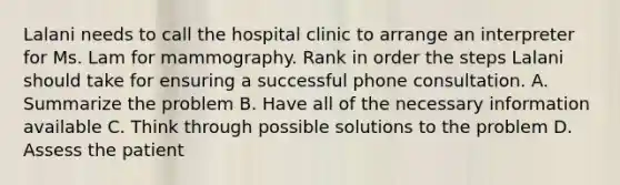 Lalani needs to call the hospital clinic to arrange an interpreter for Ms. Lam for mammography. Rank in order the steps Lalani should take for ensuring a successful phone consultation. A. Summarize the problem B. Have all of the necessary information available C. Think through possible solutions to the problem D. Assess the patient