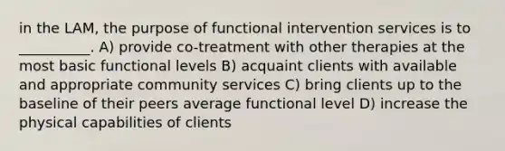 in the LAM, the purpose of functional intervention services is to __________. A) provide co-treatment with other therapies at the most basic functional levels B) acquaint clients with available and appropriate community services C) bring clients up to the baseline of their peers average functional level D) increase the physical capabilities of clients