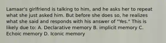 Lamaar's girlfriend is talking to him, and he asks her to repeat what she just asked him. But before she does so, he realizes what she said and responds with his answer of "Yes." This is likely due to: A. Declarative memory B. implicit memory C. Echoic memory D. Iconic memory