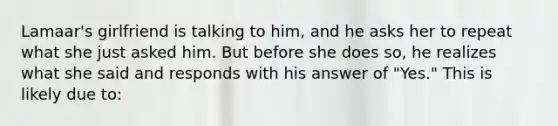 Lamaar's girlfriend is talking to him, and he asks her to repeat what she just asked him. But before she does so, he realizes what she said and responds with his answer of "Yes." This is likely due to: