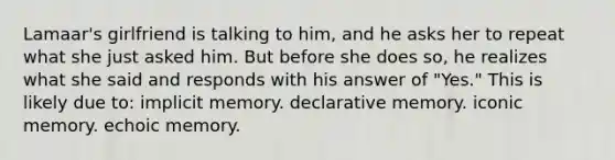 Lamaar's girlfriend is talking to him, and he asks her to repeat what she just asked him. But before she does so, he realizes what she said and responds with his answer of "Yes." This is likely due to: implicit memory. declarative memory. iconic memory. echoic memory.