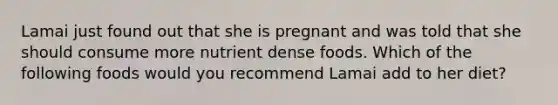 Lamai just found out that she is pregnant and was told that she should consume more nutrient dense foods. Which of the following foods would you recommend Lamai add to her diet?