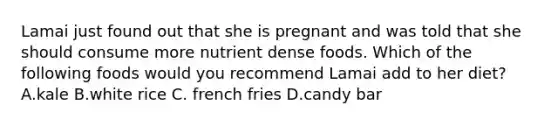 Lamai just found out that she is pregnant and was told that she should consume more nutrient dense foods. Which of the following foods would you recommend Lamai add to her diet? A.kale B.white rice C. french fries D.candy bar