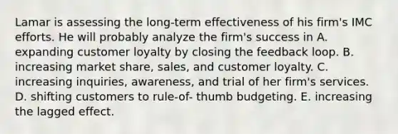 Lamar is assessing the long-term effectiveness of his firm's IMC efforts. He will probably analyze the firm's success in A. expanding customer loyalty by closing the feedback loop. B. increasing market share, sales, and customer loyalty. C. increasing inquiries, awareness, and trial of her firm's services. D. shifting customers to rule-of- thumb budgeting. E. increasing the lagged effect.