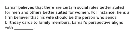 Lamar believes that there are certain social roles better suited for men and others better suited for women. For instance, he is a firm believer that his wife should be the person who sends birthday cards to family members. Lamar's perspective aligns with __________.