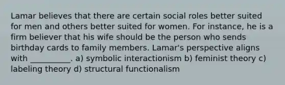 Lamar believes that there are certain social roles better suited for men and others better suited for women. For instance, he is a firm believer that his wife should be the person who sends birthday cards to family members. Lamar's perspective aligns with __________. a) symbolic interactionism b) feminist theory c) labeling theory d) structural functionalism