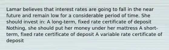 Lamar believes that interest rates are going to fall in the near future and remain low for a considerable period of time. She should invest in: A long-term, fixed rate certificate of deposit Nothing, she should put her money under her mattress A short-term, fixed rate certificate of deposit A variable rate certificate of deposit