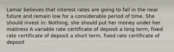 Lamar believes that interest rates are going to fall in the near future and remain low for a considerable period of time. She should invest in: Nothing, she should put her money under her mattress A variable rate certificate of deposit a long term, fixed rate certificate of deposit a short term, fixed rate certificate of deposit