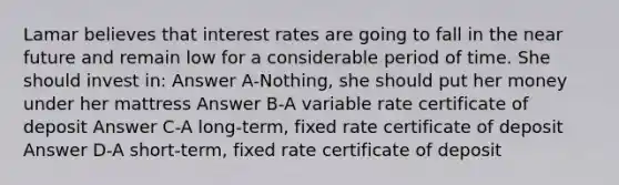 Lamar believes that interest rates are going to fall in the near future and remain low for a considerable period of time. She should invest in: Answer A-Nothing, she should put her money under her mattress Answer B-A variable rate certificate of deposit Answer C-A long-term, fixed rate certificate of deposit Answer D-A short-term, fixed rate certificate of deposit