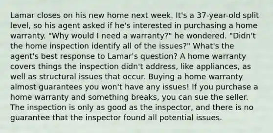 Lamar closes on his new home next week. It's a 37-year-old split level, so his agent asked if he's interested in purchasing a home warranty. "Why would I need a warranty?" he wondered. "Didn't the home inspection identify all of the issues?" What's the agent's best response to Lamar's question? A home warranty covers things the inspection didn't address, like appliances, as well as structural issues that occur. Buying a home warranty almost guarantees you won't have any issues! If you purchase a home warranty and something breaks, you can sue the seller. The inspection is only as good as the inspector, and there is no guarantee that the inspector found all potential issues.