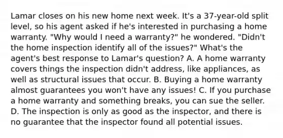 Lamar closes on his new home next week. It's a 37-year-old split level, so his agent asked if he's interested in purchasing a home warranty. "Why would I need a warranty?" he wondered. "Didn't the home inspection identify all of the issues?" What's the agent's best response to Lamar's question? A. A home warranty covers things the inspection didn't address, like appliances, as well as structural issues that occur. B. Buying a home warranty almost guarantees you won't have any issues! C. If you purchase a home warranty and something breaks, you can sue the seller. D. The inspection is only as good as the inspector, and there is no guarantee that the inspector found all potential issues.