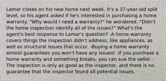 Lamar closes on his new home next week. It's a 37-year-old split level, so his agent asked if he's interested in purchasing a home warranty. "Why would I need a warranty?" he wondered. "Didn't the home inspection identify all of the issues?" What's the agent's best response to Lamar's question? -A home warranty covers things the inspection didn't address, like appliances, as well as structural issues that occur. -Buying a home warranty almost guarantees you won't have any issues! -If you purchase a home warranty and something breaks, you can sue the seller. -The inspection is only as good as the inspector, and there is no guarantee that the inspector found all potential issues.