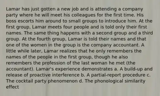 Lamar has just gotten a new job and is attending a company party where he will meet his colleagues for the first time. His boss escorts him around to small groups to introduce him. At the first group, Lamar meets four people and is told only their first names. The same thing happens with a second group and a third group. At the fourth group, Lamar is told their names and that one of the women in the group is the company accountant. A little while later, Lamar realizes that he only remembers the names of the people in the first group, though he also remembers the profession of the last woman he met (the accountant). Lamar's experience demonstrates a. A build-up and release of proactive interference b. A partial-report procedure c. The cocktail party phenomenon d. The phonological similarity effect