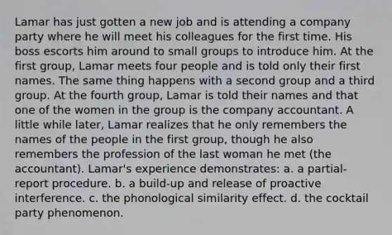 Lamar has just gotten a new job and is attending a company party where he will meet his colleagues for the first time. His boss escorts him around to small groups to introduce him. At the first group, Lamar meets four people and is told only their first names. The same thing happens with a second group and a third group. At the fourth group, Lamar is told their names and that one of the women in the group is the company accountant. A little while later, Lamar realizes that he only remembers the names of the people in the first group, though he also remembers the profession of the last woman he met (the accountant). Lamar's experience demonstrates: a. a partial-report procedure. b. a build-up and release of proactive interference. c. the phonological similarity effect. d. the cocktail party phenomenon.