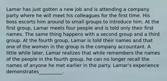 Lamar has just gotten a new job and is attending a company party where he will meet his colleagues for the first time. His boss escorts him around to small groups to introduce him. At the first group, Lamar meets four people and is told only their first names. The same thing happens with a second group and a third group. At the fourth group, Lamar is told their names and that one of the women in the group is the company accountant. A little while later, Lamar realizes that while remembers the names of the people in the fourth group, he can no longer recall the names of anyone he met earlier in the party. Lamar's experience demonstrates__________.